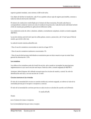 Instalaciones eléctricas



superior quedará instalada, como mínimo a 0,20 m del techo.

Con objeto de facilitar la instalación, cada 15 m se podrán colocar cajas de registro precintables, comunes a
todos los tubos de derivación individual.

El número de conductores vendrá fijado por el número de fases necesarias, llevando cada línea su
correspondiente conductor neutro así como el conductor de protección. Cada derivación individual incluirá
el hilo de mando para posibilitar la aplicación de diferentes tarifas.

Los conductores serán de cobre o aluminio, aislados y normalmente unipolares, siendo su tensión asignada
450/750 V.

La sección mínima será de 6 mm2 para los cables polares, neutro y protección y de 1,5 mm2 para el hilo de
mando, que será de color rojo.

La caída de tensión máxima admisible será:

- Para el caso de contadores concentrados en más de un lugar: 0,5 %

- Para el caso de contadores totalmente concentrados: 1%

- Para el caso de derivaciones individuales en suministros para un único usuario en que no existe línea
general de alimentación: 1,5%.

Los contadores

Los cables en los contadores serán de 6 mm2 de sección, salvo cuando se incumplan las prescripciones
reglamentarias en cuyo caso la sección será mayor. Serán de cobre y tensión asignada de 450/750 V.

Asimismo, deberá disponer del cableado necesario para los circuitos de mando y control. Su color de
identificación será rojo y con una sección de 1,5 mm2.

Circuitos interiores en las viviendas

El valor de la intensidad del circuito en cuestión tendrá una corriente asignada, no inferior al valor de la
intensidad prevista por el receptor o receptores a conectar.

El valor de la intensidad de corriente prevista en cada circuito se calculará de acuerdo con la fórmula:

                                               I = n x Ia x Fs x Fu

Donde:

n es el número de tomas o receptores.

Ia es la intensidad prevista por toma o receptor.



ARQUITECTURA          Construcción III                                                                     Página 58
 