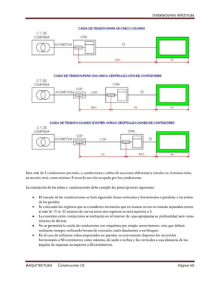Instalaciones eléctricas




Para más de 5 conductores por tubo, o conductores o cables de secciones diferentes a instalar en el mismo tubo,
su sección será, como mínimo 3 veces la sección ocupada por los conductores.

La instalación de los tubos y canalizaciones debe cumplir las prescripciones siguientes:

       El trazado de las canalizaciones se hará siguiendo líneas verticales y horizontales o paralelas a las aristas
        de las paredes.
       Se colocarán los registros que se consideren necesarios que en tramos rectos no estarán separados entres
        sí más de 15 m. El número de curvas entre dos registros no será superior a 3.
       La conexión entre conductores se realizarán en el interior de cajas apropiadas su profundidad será como
        mínimo de 40 mm.
       No se permitirá la unión de conductores con empalmes por simple retorcimiento, sino que deberá
        realizarse siempre utilizando bornes de conexión, individualmente o en bloques.
       En el caso de utilizarse tubos empotrados en paredes, es conveniente disponer los recorridos
        horizontales a 50 centímetros como máximo, de suelo o techos y los verticales a una distancia de los
        ángulos de esquinas no superior a 20 centímetros.




ARQUITECTURA         Construcción III                                                                     Página 60
 