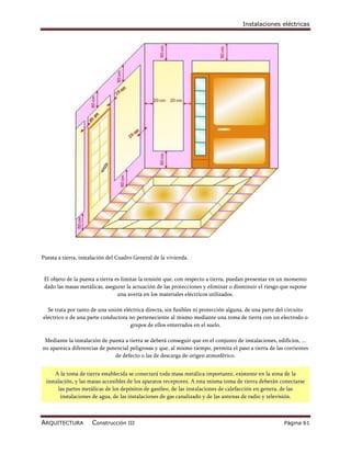 Instalaciones eléctricas




Puesta a tierra, instalación del Cuadro General de la vivienda.


 El objeto de la puesta a tierra es limitar la tensión que, con respecto a tierra, puedan presentar en un momento
 dado las masas metálicas, asegurar la actuación de las protecciones y eliminar o disminuir el riesgo que supone
                                  una avería en los materiales eléctricos utilizados.

  Se trata por tanto de una unión eléctrica directa, sin fusibles ni protección alguna, de una parte del circuito
eléctrico o de una parte conductora no perteneciente al mismo mediante una toma de tierra con un electrodo o
                                     grupos de ellos enterrados en el suelo.

 Mediante la instalación de puesta a tierra se deberá conseguir que en el conjunto de instalaciones, edificios, ...
no aparezca diferencias de potencial peligrosas y que, al mismo tiempo, permita el paso a tierra de las corrientes
                              de defecto o las de descarga de origen atmosférico.


      A la toma de tierra establecida se conectará toda masa metálica importante, existente en la zona de la
  instalación, y las masas accesibles de los aparatos receptores. A esta misma toma de tierra deberán conectarse
        las partes metálicas de los depósitos de gasóleo, de las instalaciones de calefacción en genera, de las
         instalaciones de agua, de las instalaciones de gas canalizado y de las antenas de radio y televisión.



ARQUITECTURA         Construcción III                                                                   Página 61
 