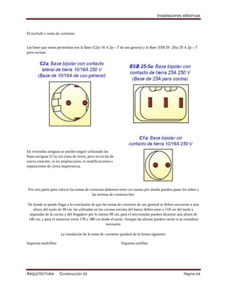 Instalaciones eléctricas



El enchufe o toma de corriente.


Las bases que están permitidas son la Base (C2a) 16 A 2p + T de uso general y la Base (ESB 25 -25a) 25 A 2p + T
para cocinas.




En viviendas antiguas se pueden seguir utilizando las
bases antiguas (C1a) sin toma de tierra, pero no en las de
nueva creación, ni en ampliaciones, ni modificaciones o
reparaciones de cierta importancia.




Por otra parte para colocar las tomas de corriente debemos tener en cuenta por donde pueden pasar los tubos y
                                          las normas de construcción.

De donde se puede llegar a la conclusión de que las tomas de corriente de uso general se deben encontrar a una
   altura del suelo de 30 cm, las utilizadas en las cocinas encima del banco deben estar a 110 cm del suelo y
 separadas de la cocina y del fregadero por lo menos 50 cm, para el microondas pueden alcanzar una altura de
140 cm, y para el extractor entre 170 y 180 cm desde el suelo. Aunque las alturas pueden variar si se considera
                                                     necesario.

                      La instalación de la toma de corriente quedará de la forma siguiente:

Esquema multifilar:                                          Esquema unifilar:




ARQUITECTURA          Construcción III                                                                Página 64
 