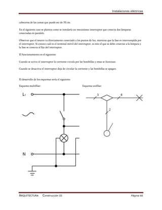 Instalaciones eléctricas



cabeceras de las camas que puede ser de 70 cm.

En el siguiente caso se plantea como se instalaría un mecanismo interruptor que conecta dos lámparas
conectadas en paralelo.

Observar que el neutro va directamente conectado a los puntos de luz, mientras que la fase es interrumpida por
el interruptor. Si conoce cuál es el terminal móvil del interruptor, es este el que se debe conectar a la lámpara y
la fase se conecta al fijo del interruptor.

El funcionamiento es el siguiente:

Cuando se activa el interruptor la corriente circula por las bombillas y estas se iluminan.

Cuando se desactiva el interruptor deja de circular la corriente y las bombillas se apagan.



El desarrollo de los esquemas sería el siguiente.

Esquema multifilar:                                        Esquema unifilar:




ARQUITECTURA          Construcción III                                                                   Página 66
 