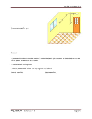 Instalaciones eléctricas




El esquema topográfico será:




El timbre.


El pulsador del timbre de llamada se instalará a una altura superior que la del resto de mecanismos de 120 cm a
180 cm, y en la parte exterior de la vivienda.

El funcionamiento es el siguiente:

Cuando se pulsa suena el timbre, si se deja de pulsar deja de sonar.

Esquema multifilar:                                     Esquema unifilar:




ARQUITECTURA          Construcción III                                                                Página 67
 