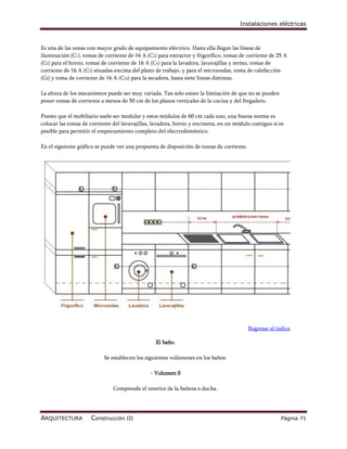 Instalaciones eléctricas



Es una de las zonas con mayor grado de equipamiento eléctrico. Hasta ella llegan las líneas de
iluminación (C1), tomas de corriente de 16 A (C2) para extractor y frigorífico, tomas de corriente de 25 A
(C3) para el horno, tomas de corriente de 16 A (C4) para la lavadora, lavavajillas y termo, tomas de
corriente de 16 A (C5) situadas encima del plano de trabajo, y para el microondas, toma de calefacción
(C8) y toma de corriente de 16 A (C10) para la secadora, hasta siete líneas distintas.

La altura de los mecanismos puede ser muy variada. Tan solo existe la limitación de que no se pueden
poner tomas de corriente a menos de 50 cm de los planos verticales de la cocina y del fregadero.

Puesto que el mobiliario suele ser modular y estos módulos de 60 cm cada uno, una buena norma es
colocar las tomas de corriente del lavavajillas, lavadora, horno y encimera, en un módulo contiguo si es
posible para permitir el empotramiento completo del electrodoméstico.

En el siguiente gráfico se puede ver una propuesta de disposición de tomas de corriente.




                                                                                           Regresar al índice

                                                 El baño.

                           Se establecen los siguientes volúmenes en los baños:

                                               - Volumen 0

                               Comprende el interior de la bañera o ducha.




ARQUITECTURA         Construcción III                                                                    Página 71
 