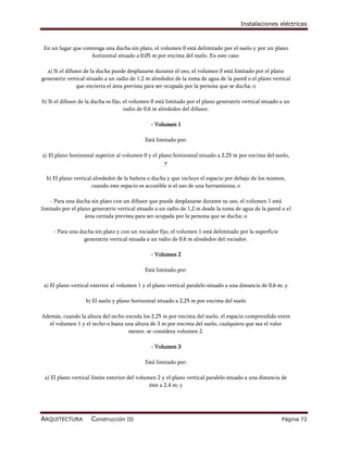 Instalaciones eléctricas



 En un lugar que contenga una ducha sin plato, el volumen 0 está delimitado por el suelo y por un plano
                    horizontal situado a 0,05 m por encima del suelo. En este caso:

  a) Si el difusor de la ducha puede desplazarse durante el uso, el volumen 0 está limitado por el plano
generatriz vertical situado a un radio de 1,2 m alrededor de la toma de agua de la pared o el plano vertical
                que encierra el área prevista para ser ocupada por la persona que se ducha; o

b) Si el difusor de la ducha es fijo, el volumen 0 está limitado por el plano generatriz vertical situado a un
                                      radio de 0,6 m alrededor del difusor.

                                                - Volumen 1

                                             Está limitado por:

a) El plano horizontal superior al volumen 0 y el plano horizontal situado a 2,25 m por encima del suelo,
                                                     y

  b) El plano vertical alrededor de la bañera o ducha y que incluye el espacio por debajo de los mismos,
                      cuando este espacio es accesible si el uso de una herramienta; o

    - Para una ducha sin plato con un difusor que puede desplazarse durante su uso, el volumen 1 está
limitado por el plano generatriz vertical situado a un radio de 1,2 m desde la toma de agua de la pared o el
                   área cerrada prevista para ser ocupada por la persona que se ducha; o

     - Para una ducha sin plato y con un rociador fijo, el volumen 1 está delimitado por la superficie
                  generatriz vertical situada a un radio de 0,6 m alrededor del rociador.

                                                - Volumen 2

                                             Está limitado por:

 a) El plano vertical exterior al volumen 1 y el plano vertical paralelo situado a una distancia de 0,6 m; y

                   b) El suelo y plano horizontal situado a 2,25 m por encima del suelo

Además, cuando la altura del techo exceda los 2,25 m por encima del suelo, el espacio comprendido entre
   el volumen 1 y el techo o hasta una altura de 3 m por encima del suelo, cualquiera que sea el valor
                                    menor, se considera volumen 2.

                                                - Volumen 3

                                             Está limitado por:

 a) El plano vertical límite exterior del volumen 2 y el plano vertical paralelo situado a una distancia de
                                               éste a 2,4 m; y




ARQUITECTURA         Construcción III                                                                     Página 72
 