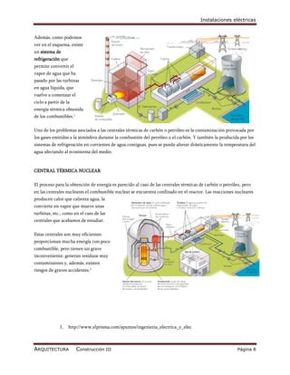 Instalaciones eléctricas


Además, como podemos
ver en el esquema, existe
un sistema de
refrigeración que
permite convertir el
vapor de agua que ha
pasado por las turbinas
en agua líquida, que
vuelve a comenzar el
ciclo a partir de la
energía térmica obtenida
de los combustibles.1

Uno de los problemas asociados a las centrales térmicas de carbón o petróleo es la contaminación provocada por
los gases emitidos a la atmósfera durante la combustión del petróleo o el carbón. Y también la producida por los
sistemas de refrigeración en corrientes de agua contiguas, pues se puede alterar drásticamente la temperatura del
agua afectando al ecosistema del medio.



CENTRAL TÉRMICA NUCLEAR

El proceso para la obtención de energía es parecido al caso de las centrales térmicas de carbón o petróleo, pero
en las centrales nucleares el combustible nuclear se encuentra confinado en el reactor. Las reacciones nucleares
producen calor que calienta agua, la
convierte en vapor que mueve unas
turbinas, etc., como en el caso de las
centrales que acabamos de estudiar.

Estas centrales son muy eficientes:
proporcionan mucha energía con poco
combustible, pero tienen un grave
inconveniente: generan residuos muy
contaminantes y, además, existen
riesgos de graves accidentes.1




              1.    http://www.elprisma.com/apuntes/ingenieria_electrica_y_elec



ARQUITECTURA            Construcción III                                                                 Página 8
 