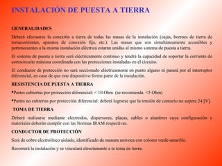 INSTALACIÓN DE PUESTA A TIERRA 
GENERALIDADES 
Deberá efectuarse la conexi6n a tierra de todas las masas de la instalación (cajas, borrnes de tierra de 
tomacorrientes, aparatos de conexión fija, etc.). Las masas que son simultáneamente accesibles y 
pertenecientes a la misma instalación eléctrica estarán unidas al mismo sistema de puesta a tierra. 
El sistema de puesta a tierra será eléctricamente continuo y tendrá la capacidad de soportar la corriente de 
cortocircuito máxima coordinada con las protecciones instaladas en el circuito. 
El conductor de protección no será seccionado eléctricamente en punto alguno ni pasará por el interruptor 
diferencial, en caso de que este dispositivo forme parte de la instalación. 
RESISTENCIA DE PUESTA A TIERRA 
Partes cubiertas por protección diferencial: < 10 Ohm (se recomienda <5 Ohm) 
Partes no cubiertas por protección diferencial: deberá lograrse que la tensión de contacto no supere 24 [V]. 
TOMA DE TIERRA 
Deberá realizarse mediante electrodos, dispersores, placas, cables o alambres cuya configuración y 
materiales deberán cumplir con las Normas IRAM respectivas. 
CONDUCTOR DE PROTECCIÓN 
Será de cobre electrolítico aislado, identificado de manera unívoca con colores verde-amarillo. 
Recorrerá la instalación y se vinculará directamente a la toma de tierra. 
 