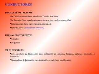 CONDUCTORES 
FORMAS DE INSTALACIÓN 
En Cañerías (embutidas o a la vista) o Canales de Cables. 
En Bandejas (lisas y perforadas con o sin tapa, tipo escalera, tipo rejilla) 
Enterrados (en ducto o directamente enterrados) 
Tendido Aéreo (prohibido en interiores) 
FORMAS CONSTRUCTIVAS 
Armados 
Unipolares 
TIPOS DE CABLES 
Con envoltura de Protección: para instalación en cañerías, bandejas, cañerías, enterrados e 
intemperie 
Sin envoltura de Protección: para instalación en cañerías y tendido aéreo 
 