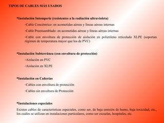 TIPOS DE CABLES MÁS USADOS 
Instalación Intemperie (resistentes a la radiación ultravioleta) 
-Cable Concéntrico: en acometidas aéreas y líneas aéreas internas 
-Cable Preensamblado: en acometidas aéreas y líneas aéreas internas 
-Cable con envoltura de protección de aislación en polietileno reticulado XLPE (soportan 
régimen de temperatura mayor que los de PVC) 
Instalación Subterránea (con envoltura de protección) 
-Aislación en PVC 
-Aislación en XLPE 
Instalación en Cañerías 
-Cables con envoltura de protección 
-Cables sin envoltura de Protección 
Instalaciones especiales 
Existen cables de características especiales, como ser, de baja emisión de humo, baja toxicidad, etc., 
los cuáles se utilizan en instalaciones particulares, como ser escuelas, hospitales, etc. 
 
