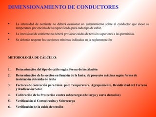 DIMENSIONAMIENTO DE CONDUCTORES 
 La intensidad de corriente no deberá ocasionar un calentamiento sobre el conductor que eleve su 
temperatura por encima de la especificada para cada tipo de cable. 
 La intensidad de corriente no deberá provocar caídas de tensión superiores a las permitidas. 
 Se deberán respetar las secciones mínimas indicadas en la reglamentación 
METODOLOGÍA DE CÁLCULO: 
1. Determinación del tipo de cable según forma de instalación 
2. Determinación de la sección en función de la Imáx. de proyecto máxima según forma de 
instalación obtenida de tabla 
3. Factores de corrección para Imáx. por: Temperatura, Agrupamiento, Resistividad del Terreno 
y Radicación Solar 
4. Calibración de la Protección contra sobrecargas (de larga y corta duración) 
5. Verificación al Cortocircuito y Sobrecarga 
6. Verificación de la caída de tensión 
 