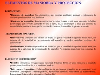ELEMENTOS DE MANIOBRA Y PROTECCION 
DEFINICIONES 
Elementos de maniobra: Son dispositivos que permiten establecer, conducir e interrumpir la 
corriente para la cual han sido diseñados. 
Elementos de protección: Son dispositivos que permiten detectar condiciones anormales definidas 
(sobrecargas, cortocircuito, corriente de falla a tierra, etc.) e interrumpir la línea que alimenta la 
anormalidad u ordenar su interrupción a través del elemento de maniobra al que está acoplado. 
ELEMENTOS DE MANIOBRA 
Interruptores: Elementos que tendrán un diseño tal que la velocidad de apertura de sus polos, no 
depende de la velocidad de accionamiento del operador y pueden maniobrar corrientes de 
cortocircuito. 
Seccionadores: Elementos que tendrán un diseño tal que la velocidad de apertura de sus polos, no 
depende de la velocidad de accionamiento del operador. No soportan maniobras con corrientes de 
cortocircuito. 
ELEMENTOS DE PROTECCIÓN 
Fusibles: Elemento de protección cuya capacidad de ruptura deberá ser igual o mayor a la calculada 
para su punto de utilización, a la tensión de servicio. 
Interruptores Automáticos: Es la combinación de un elemento relevador, un accionamiento y un 
interruptor (Interruptores Termomagnéticos, Relevadores Térmicos, Relevadores de Sobrecorriente, 
Interruptores Diferenciales, Interruptores Fusible, Etc.) 
 