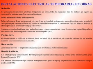 INSTALACIONES ELÉCTRICAS TEMPORARIAS EN OBRAS 
Definición 
Se consideran instalaciones eléctricas temporarias en obras, todas las necesarias para los trabajos en lugares de 
construcción, tanto de superficie como subterráneas. 
Punto de alimentación o abastecimiento 
Deberá efectuarse desde un tablero de obra en el que se instalará un interruptor automático (interruptor principal} 
con apertura por corriente diferencial, siendo la intensidad nominal de la corriente de fuga no mayor a 300 mA y 
además protección contra sobrecarga y cortocircuito. 
Los tableros de distribución de obra serán alojados en cajas construidas con chapa de acero, con tapas abisagradas y 
de construcción adecuada para la colocación a la intemperie (IP5X) 
Puesta a tierra 
Se deberá realizar la conexión a tierra de todas las masas de la instalación, así como las carcasas de los motores 
eléctricos y de los distintos accionamientos. 
Líneas móviles 
Como líneas móviles se emplearán conductores con envoltura de protección mecánica 
Material de aislación 
Los interruptores y tomacorrientes deberán protegerse contra daños mecánicos y además como mínimo contra goteo 
de agua (Protección IP43) 
Los aparatos de alumbrado fijos deberán protegerse contra goteo de agua y los portátiles contra salpicadura de agua 
(protección IP44). 
 