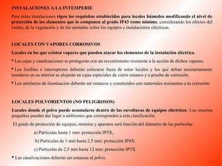 INSTALACIONES A LA INTEMPERIE 
Para estas instalaciones rigen los requisitos establecidos para locales húmedos modificando el nivel de 
protección de los elementos que lo componen al grado IP43 como mínimo, considerando los efectos del 
viento, de la vegetación y de los animales sobre los equipos e instalaciones eléctricas. 
LOCALES CON VAPORES CORROSIVOS 
Locales en los que existen vapores que pueden atacar los elementos de la instalación eléctrica. 
 Las cajas y canalizaciones se protegerán con un revestimiento resistente a la acción de dichos vapores. 
 Los fusibles e interruptores deberán colocarse fuera de estos locales y los que deban necesariamente 
instalarse en su interior se alojarán en cajas especiales de cierre estanco y a prueba de corrosión. 
 Los artefactos de iluminación deberán ser estancos y construidos con materiales resistentes a la corrosión 
LOCALES POLVORIENTOS (NO PELIGROSOS) 
Locales donde el polvo puede acumularse dentro de las envolturas de equipos eléctricos. Los insectos 
pequeños pueden dar lugar a ambientes que corresponden a esta clasificación. 
El grado de protección de equipos, motores y aparatos será función del diámetro de las partículas: 
a) Partículas hasta 1 mm: protección IP5X, 
b) Partículas de 1 mm hasta 2,5 mm: protección IP4X. 
c) Partículas de 2,5 mm hasta 12 mm: protección IP3X. 
 Las canalizaciones deberán ser estancas al polvo. 
 
