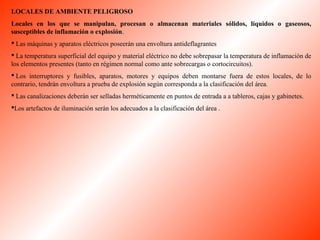 LOCALES DE AMBIENTE PELIGROSO 
Locales en los que se manipulan, procesan o almacenan materiales sólidos, líquidos o gaseosos, 
susceptibles de inflamación o explosión. 
 Las máquinas y aparatos eléctricos poseerán una envoltura antideflagrantes 
 La temperatura superficial del equipo y material eléctrico no debe sobrepasar la temperatura de inflamación de 
los elementos presentes (tanto en régimen normal como ante sobrecargas o cortocircuitos). 
 Los interruptores y fusibles, aparatos, motores y equipos deben montarse fuera de estos locales, de lo 
contrario, tendrán envoltura a prueba de explosión según corresponda a la clasificación del área. 
 Las canalizaciones deberán ser selladas herméticamente en puntos de entrada a a tableros, cajas y gabinetes. 
Los artefactos de iluminación serán los adecuados a la clasificación del área . 
 