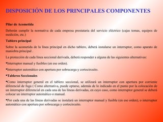 DISPOSICIÓN DE LOS PRINCIPALES COMPONENTES 
Pilar de Acometida 
Deberán cumplir la normativa de cada empresa prestataria del servicio eléctrico (cajas tomas, equipos de 
medición, etc.) 
Tablero principal 
Sobre la acometida de la línea principal en dicho tablero, deberá instalarse un interruptor, como aparato de 
maniobra principal . 
La protección de cada línea seccional derivada, deberá responder a alguna de las siguientes alternativas: 
Interruptor manual y fusibles (en ese orden). 
Interruptor automático con apertura por sobrecarga y cortocircuito. 
Tableros Seccionales 
Como interruptor general en el tablero seccional, se utilizará un interruptor con apertura por corriente 
diferencial de fuga ( Como alternativa, puede optarse, además de lo indicado en el punto por la colocación de 
un interruptor diferencial en cada una de las líneas derivadas, en cuyo caso, como interruptor general se deberá 
colocar un interruptor automático o manual. 
Por cada una de las líneas derivadas se instalará un interruptor manual y fusible (en ese orden), o interruptor 
automático con apertura por sobrecarga y cortocircuito. 
 