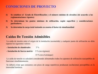 CONDICIONES DE PROYECTO 
1) Se establece el Grado de Electrificación y el número mínimo de circuitos (de acuerdo a las 
reglamentaciones vigentes) 
2) Se determinan los puntos mínimos de utilización, según superficie y consideraciones 
particulares. 
3) Se determina la carga total teniendo en cuenta el factor de simultaneidad 
Caídas De Tensión Admisibles 
La caída de tensión entre el origen de la instalación (acometida) y cualquier punto de utilización no debe 
superar los siguientes valores: 
- Instalación de alumbrado: 3 % 
- Instalación de fuerza motriz: 5 % (en régimen) 
15 % (en el arranque) 
La caída de tensión se calculará considerando alimentados todos los aparatos de utilización susceptibles de 
funcionar simultáneamente. 
Se deberá evitar que consumos con picos de carga repetitivos produzcan oscilaciones perceptibles en la 
intensidad lumínica. 
 