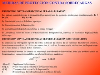 MEDIDAS DE PROTECCIÓN CONTRA SOBRECARGAS 
PROTECCIÓN CONTRA SOBRECARGAS DE LARGA DURACIÓN 
Los valores característicos de la protección deben cumplir con las siguientes condiciones simultáneamente: Ip ≤ 
In ≤ Ic If ≤ 1,45 Ic 
Ip: Corriente de proyecto de la línea a proteger. 
In: Corriente nominal de la protección. 
Ic: Corriente admitida por el conductor de la línea a proteger. 
If: Corriente de fusión del fusible o de funcionamiento de la protección, dentro de los 60 minutos de producida la 
sobrecarga. 
PROTECCIÓN CONTRA SOBRECARGAS DE CORTA DURACIÓN (CORTOCIRCUITOS) 
La capacidad de interrupción o poder de corte a la tensión de servicio de los elementos de protección (fusibles, 
interruptores automáticos, etc.) deberá ser mayor que la corriente de cortocircuito máxima que pueda presentarse 
en el punto donde se instalen dichos elementos. 
Estos elementos deberán ser capaces de interrumpir esa corriente de cortocircuito, antes que produzca daños en 
los conductores y conexiones debido a sus efectos térmicos y mecánicos. 
S ³Icc´t para 0£t£5 
k 
S [mm2] : Sección real del conductor. 
Icc [ A ] : Valor eficaz de la corriente de cortocircuito máxima. 
t [ S ] : Tiempo total de operación de la protección. 
k : Constante que depende del material de aislación del cable 
 