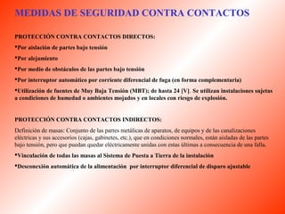MEDIDAS DE SEGURIDAD CONTRA CONTACTOS 
PROTECCIÓN CONTRA CONTACTOS DIRECTOS: 
Por aislación de partes bajo tensión 
Por alejamiento 
Por medio de obstáculos de las partes bajo tensión 
Por interruptor automático por corriente diferencial de fuga (en forma complementaria) 
Utilización de fuentes de Muy Baja Tensión (MBT); de hasta 24 [V]. Se utilizan instalaciones sujetas 
a condiciones de humedad o ambientes mojados y en locales con riesgo de explosión. 
PROTECCIÓN CONTRA CONTACTOS INDIRECTOS: 
Definición de masas: Conjunto de las partes metálicas de aparatos, de equipos y de las canalizaciones 
eléctricas y sus accesorios (cajas, gabinetes, etc.), que en condiciones normales, están aisladas de las partes 
bajo tensión, pero que puedan quedar eléctricamente unidas con estas últimas a consecuencia de una falla. 
Vinculación de todas las masas al Sistema de Puesta a Tierra de la instalación 
Desconexión automática de la alimentación por interruptor diferencial de disparo ajustable 
 