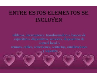 Entre estos elementos se
        incluyen

 tableros, interruptores, transformadores, bancos de
  capacitares, dispositivos, sensores, dispositivos de
                    control local o
remoto, cables, conexiones, contactos, canalizaciones
                      , y soportes
 