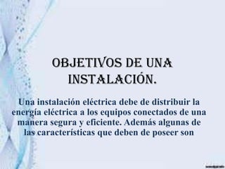Objetivos de una
            instalación.
 Una instalación eléctrica debe de distribuir la
energía eléctrica a los equipos conectados de una
 manera segura y eficiente. Además algunas de
   las características que deben de poseer son
 