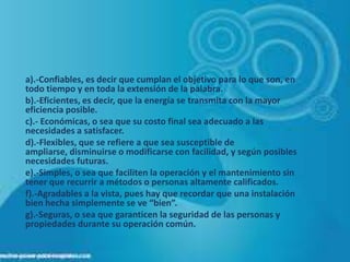a).-Confiables, es decir que cumplan el objetivo para lo que son, en
todo tiempo y en toda la extensión de la palabra.
b).-Eficientes, es decir, que la energía se transmita con la mayor
eficiencia posible.
c).- Económicas, o sea que su costo final sea adecuado a las
necesidades a satisfacer.
d).-Flexibles, que se refiere a que sea susceptible de
ampliarse, disminuirse o modificarse con facilidad, y según posibles
necesidades futuras.
e).-Simples, o sea que faciliten la operación y el mantenimiento sin
tener que recurrir a métodos o personas altamente calificados.
f).-Agradables a la vista, pues hay que recordar que una instalación
bien hecha simplemente se ve “bien”.
g).-Seguras, o sea que garanticen la seguridad de las personas y
propiedades durante su operación común.
 