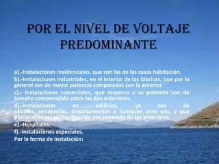 Por el nivel de voltaje
          predominante
a).-Instalaciones residenciales, que son las de las casas habitación.
b).-Instalaciones industriales, en el interior de las fábricas, que por lo
general son de mayor potencia comparadas con la anterior
c).- Instalaciones comerciales, que respecto a su potencia son de
tamaño comprendido entre las dos anteriores.
d).-Instalaciones       en        edificios,        ya       sea       de
oficinas, residencias, departamentos o cualquier otro uso, y que
pudieran tener su clasificación por separado de las anteriores.
e).-Hospitales.
f).-Instalaciones especiales.
Por la forma de instalación:
 
