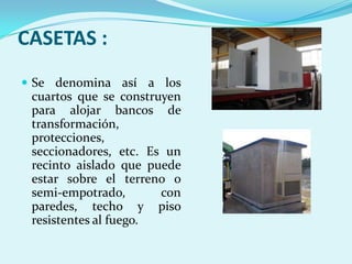 CASETAS :
 Se denomina así a los
 cuartos que se construyen
 para alojar bancos de
 transformación,
 protecciones,
 seccionadores, etc. Es un
 recinto aislado que puede
 estar sobre el terreno o
 semi-empotrado,       con
 paredes, techo y piso
 resistentes al fuego.
 