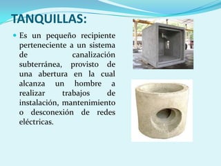 TANQUILLAS:
 Es un pequeño recipiente
 perteneciente a un sistema
 de              canalización
 subterránea, provisto de
 una abertura en la cual
 alcanza un hombre a
 realizar     trabajos     de
 instalación, mantenimiento
 o desconexión de redes
 eléctricas.
 