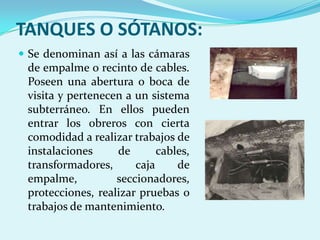 TANQUES O SÓTANOS:
 Se denominan así a las cámaras
 de empalme o recinto de cables.
 Poseen una abertura o boca de
 visita y pertenecen a un sistema
 subterráneo. En ellos pueden
 entrar los obreros con cierta
 comodidad a realizar trabajos de
 instalaciones     de       cables,
 transformadores,      caja     de
 empalme,          seccionadores,
 protecciones, realizar pruebas o
 trabajos de mantenimiento.
 