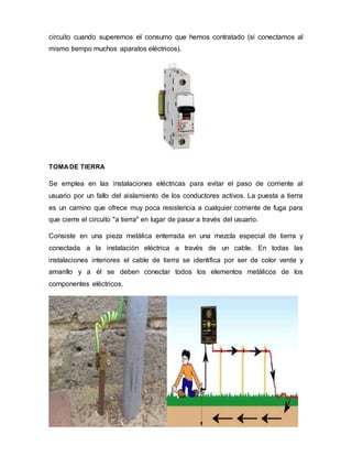 circuito cuando superemos el consumo que hemos contratado (si conectamos al
mismo tiempo muchos aparatos eléctricos).
TOMADE TIERRA
Se emplea en las instalaciones eléctricas para evitar el paso de corriente al
usuario por un fallo del aislamiento de los conductores activos. La puesta a tierra
es un camino que ofrece muy poca resistencia a cualquier corriente de fuga para
que cierre el circuito "a tierra" en lugar de pasar a través del usuario.
Consiste en una pieza metálica enterrada en una mezcla especial de tierra y
conectada a la instalación eléctrica a través de un cable. En todas las
instalaciones interiores el cable de tierra se identifica por ser de color verde y
amarillo y a él se deben conectar todos los elementos metálicos de los
componentes eléctricos.
 