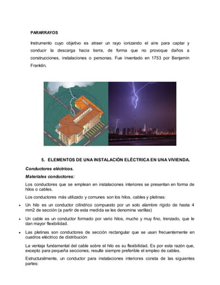 PARARRAYOS
Instrumento cuyo objetivo es atraer un rayo ionizando el aire para captar y
conducir la descarga hacia tierra, de forma que no provoque daños a
construcciones, instalaciones o personas. Fue inventado en 1753 por Benjamín
Franklin.
5. ELEMENTOS DE UNA INSTALACIÓN ELÉCTRICA EN UNA VIVIENDA.
Conductores eléctricos.
Materiales conductores:
Los conductores que se emplean en instalaciones interiores se presentan en forma de
hilos o cables.
Los conductores más utilizado y comunes son los hilos, cables y pletinas:
 Un hilo es un conductor cilíndrico compuesto por un solo alambre rígido de hasta 4
mm2 de sección (a partir de esta medida se les denomina varillas)
 Un cable es un conductor formado por vario hilos, mucho y muy fino, trenzado, que le
dan mayor flexibilidad.
 Las pletinas son conductores de sección rectangular que se usan frecuentemente en
cuadros eléctrico de distribución
La ventaja fundamental del cable sobre el hilo es su flexibilidad. Es por esta razón que,
excepto para pequeña secciones, resulte siempre preferible el empleo de cables.
Estructuralmente, un conductor para instalaciones interiores consta de las siguientes
partes:
 