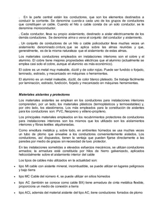 . En la parte central están los conductores, que son los elementos destinados a
conducir la corriente. Se denomina cuerda a cada uno de los grupos de conductores
que constituyen un cable. Cuando el hilo o cable consta de un solo conductor, se le
denomina monoconductor.
. Cada conductor, lleva su propio aislamiento, destinado a aislar eléctricamente de los
demás conductores. Se denomina alma o vena al conjunto del conductor y aislamiento.
. Un conjunto de conductores de un hilo o cable policoductor lleva muchas veces un
aislamiento denominado cintura, que se aplica sobre las almas reunidas y que,
generalmente, es de la misma naturaleza que el aislamiento de estas almas.
Los materiales conductores empleados en instalaciones interiores son el cobre y el
aluminio. El cobre tiene mejores propiedades eléctricas que el aluminio (actualmente se
emplea casi solo el cobre, aunque el aluminio es más económico).
El cobre es un metal muy maleable, dúctil y de color rojizo. Puede ser fundido o forjado,
laminado, estirado, y mecanizado en máquinas o herramientas.
El aluminio es un metal maleable, dúctil, de color blanco plateado. Se trabaja fácilmente
por laminación, estirado, fundición, forjado y mecanizado en máquinas herramientas.
Materiales aislantes y protectores
Los materiales aislantes se emplean en los conductores para instalaciones interiores
comprenden, por un lado, los materiales plásticos (termoplásticos y termoestables) y,
por otro lado, los elastómeros. Los más empleados para la constitución de aislantes
para los conductores son: PVC, Neopreno y etileno-propileno.
Los principales materiales empleados en los recubrimientos protectores de conductores
para instalaciones interiores son los mismos que los utilizado son los aislamientos
interiores y fibras textiles alquitranadas.
Como envoltura metálica y, sobre todo, en ambientes húmedos se usa muchas veces
un tubo de plomo que envuelve a los conductores convenientemente aislados. Los
conductores, así dispuestos, tienen la ventaja que pueden fijarse directamente a las
paredes por medio de grapas sin necesidad de tuvo protector.
En las instalaciones sometidas a elevados esfuerzos mecánicos, se utilizan conductores
armados; la armadura está constituida por hilos de hierro galvanizado, aplicados
helicoidalmente sobre el aislamiento interior del cable
Los tipos de cables más utilizados en la actualidad son:
 tipo MI cable con aislante mineral, incombustible, se puede utilizar en lugares peligrosos
y bajo tierra
 tipo MC Cable del número 4, se puede utilizar en sitios húmedos
 tipo AC (también se conoce como cable BX) tiene armadura de cinta metálica flexible,
proporciona un medio de conexión a tierra
 tipo ACL además del material aislante del tipo AC, tiene conductores forrados de plomo
 