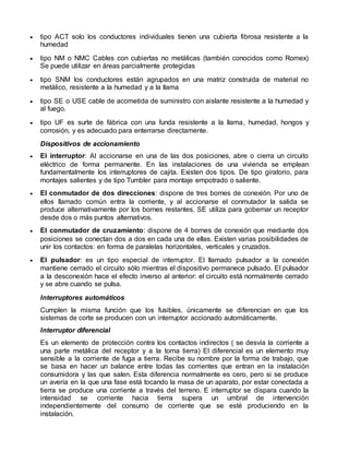  tipo ACT solo los conductores individuales tienen una cubierta fibrosa resistente a la
humedad
 tipo NM o NMC Cables con cubiertas no metálicas (también conocidos como Romex)
Se puede utilizar en áreas parcialmente protegidas
 tipo SNM los conductores están agrupados en una matriz construida de material no
metálico, resistente a la humedad y a la llama
 tipo SE o USE cable de acometida de suministro con aislante resistente a la humedad y
al fuego.
 tipo UF es surte de fábrica con una funda resistente a la llama, humedad, hongos y
corrosión, y es adecuado para enterrarse directamente.
Dispositivos de accionamiento
 El interruptor: Al accionarse en una de las dos posiciones, abre o cierra un circuito
eléctrico de forma permanente. En las instalaciones de una vivienda se emplean
fundamentalmente los interruptores de cajita. Existen dos tipos. De tipo giratorio, para
montajes salientes y de tipo Tumbler para montaje empotrado o saliente.
 El conmutador de dos direcciones: dispone de tres bornes de conexión. Por uno de
ellos llamado común entra la corriente, y al accionarse el conmutador la salida se
produce alternativamente por los bornes restantes. SE utiliza para gobernar un receptor
desde dos o más puntos alternativos.
 El conmutador de cruzamiento: dispone de 4 bornes de conexión que mediante dos
posiciones se conectan dos a dos en cada una de ellas. Existen varias posibilidades de
unir los contactos: en forma de paralelas horizontales, verticales y cruzados.
 El pulsador: es un tipo especial de interruptor. El llamado pulsador a la conexión
mantiene cerrado el circuito sólo mientras el dispositivo permanece pulsado. El pulsador
a la desconexión hace el efecto inverso al anterior: el circuito está normalmente cerrado
y se abre cuando se pulsa.
Interruptores automáticos
Cumplen la misma función que los fusibles, únicamente se diferencian en que los
sistemas de corte se producen con un interruptor accionado automáticamente.
Interruptor diferencial
Es un elemento de protección contra los contactos indirectos ( se desvía la corriente a
una parte metálica del receptor y a la toma tierra) El diferencial es un elemento muy
sensible a la corriente de fuga a tierra. Recibe su nombre por la forma de trabajo, que
se basa en hacer un balance entre todas las corrientes que entran en la instalación
consumidora y las que salen. Esta diferencia normalmente es cero, pero si se produce
un avería en la que una fase está tocando la masa de un aparato, por estar conectada a
tierra se produce una corriente a través del terreno. E interruptor se dispara cuando la
intensidad se corriente hacia tierra supera un umbral de intervención
independientemente del consumo de corriente que se esté produciendo en la
instalación.
 