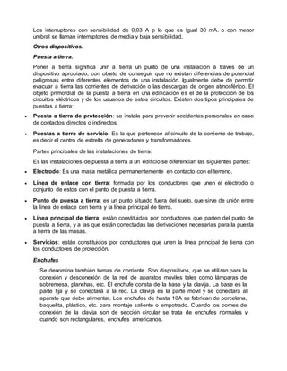 Los interruptores con sensibilidad de 0,03 A p lo que es igual 30 mA. o con menor
umbral se llaman interruptores de media y baja sensibilidad.
Otros dispositivos.
Puesta a tierra.
Poner a tierra significa unir a tierra un punto de una instalación a través de un
dispositivo apropiado, con objeto de conseguir que no existan diferencias de potencial
peligrosas entre diferentes elementos de una instalación. Igualmente debe de permitir
evacuar a tierra las corrientes de derivación o las descargas de origen atmosférico. El
objeto primordial de la puesta a tierra en una edificación es el de la protección de los
circuitos eléctricos y de los usuarios de estos circuitos. Existen dos tipos principales de
puestas a tierra:
 Puesta a tierra de protección: se instala para prevenir accidentes personales en caso
de contactos directos o indirectos.
 Puestas a tierra de servicio: Es la que pertenece al circuito de la corriente de trabajo,
es decir el centro de estrella de generadores y transformadores.
Partes principales de las instalaciones de tierra:
Es las instalaciones de puesta a tierra a un edificio se diferencian las siguientes partes:
 Electrodo: Es una masa metálica permanentemente en contacto con el terreno.
 Línea de enlace con tierra: formada por los conductores que unen el electrodo o
conjunto de estos con el punto de puesta a tierra.
 Punto de puesta a tierra: es un punto situado fuera del suelo, que sirve de unión entre
la línea de enlace con tierra y la línea principal de tierra.
 Línea principal de tierra: están constituidas por conductores que parten del punto de
puesta a tierra, y a las que están conectadas las derivaciones necesarias para la puesta
a tierra de las masas.
 Servicios: están constituidos por conductores que unen la línea principal de tierra con
los conductores de protección.
Enchufes
Se denomina también tomas de corriente. Son dispositivos, que se utilizan para la
conexión y desconexión de la red de aparatos móviles tales como lámparas de
sobremesa, planchas, etc. El enchufe consta de la base y la clavija. La base es la
parte fija y se conectará a la red. La clavija es la parte móvil y se conectará al
aparato que debe alimentar. Los enchufes de hasta 10A se fabrican de porcelana,
baquelita, plástico, etc. para montaje saliente o empotrado. Cuando los bornes de
conexión de la clavija son de sección circular se trata de enchufes normales y
cuando son rectangulares, enchufes americanos.
 