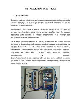 INSTALACIONES ELECTRICAS
1. INTRODUCCIÓN
Desde un punto de vista técnico, las instalaciones eléctricas domésticas, son cada
vez más complejas, ya que las pretensiones de confort, automatización de las
viviendas, locales comerciales.
Una instalación eléctrica es el conjunto de circuitos eléctricos que, colocados en
un lugar específico, tienen como objetivo un uso específico. Incluye los equipos
necesarios para asegurar su correcto funcionamiento y la conexión con
los aparatos eléctricos correspondientes.
Se le llama instalación eléctrica al conjunto de elementos los cuales permiten
transportar y distribuir la energía eléctrica, desde el punto de suministro hasta los
equipos dependientes de esta. Entre estos elementos se incluyen: tableros,
interruptores, transformadores, bancos de capacitares, dispositivos, sensores,
dispositivos de control local o remoto, cables, conexiones, contactos,
canalizaciones, y soportes.
Las instalaciones eléctricas pueden ser abiertas (conductores visibles), aparentes
(en ductos o tubos), ocultas, (dentro de paneles o falsos plafones), o ahogadas (en
muros, techos o pisos)
 