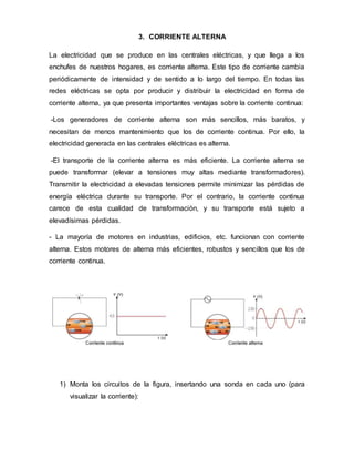 3. CORRIENTE ALTERNA
La electricidad que se produce en las centrales eléctricas, y que llega a los
enchufes de nuestros hogares, es corriente alterna. Este tipo de corriente cambia
periódicamente de intensidad y de sentido a lo largo del tiempo. En todas las
redes eléctricas se opta por producir y distribuir la electricidad en forma de
corriente alterna, ya que presenta importantes ventajas sobre la corriente continua:
-Los generadores de corriente alterna son más sencillos, más baratos, y
necesitan de menos mantenimiento que los de corriente continua. Por ello, la
electricidad generada en las centrales eléctricas es alterna.
-El transporte de la corriente alterna es más eficiente. La corriente alterna se
puede transformar (elevar a tensiones muy altas mediante transformadores).
Transmitir la electricidad a elevadas tensiones permite minimizar las pérdidas de
energía eléctrica durante su transporte. Por el contrario, la corriente continua
carece de esta cualidad de transformación, y su transporte está sujeto a
elevadísimas pérdidas.
- La mayoría de motores en industrias, edificios, etc. funcionan con corriente
alterna. Estos motores de alterna más eficientes, robustos y sencillos que los de
corriente continua.
1) Monta los circuitos de la figura, insertando una sonda en cada uno (para
visualizar la corriente):
 