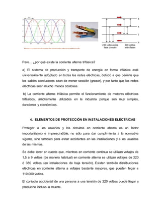Pero… ¿por qué existe la corriente alterna trifásica?
a) El sistema de producción y transporte de energía en forma trifásica está
universalmente adoptado en todas las redes eléctricas, debido a que permite que
los cables conductores sean de menor sección (grosor), y por tanto que las redes
eléctricas sean mucho menos costosas.
b) La corriente alterna trifásica permite el funcionamiento de motores eléctricos
trifásicos, ampliamente utilizados en la industria porque son muy simples,
duraderos y económicos.
4. ELEMENTOS DE PROTECCIÓN EN INSTALACIONES ELÉCTRICAS
Proteger a los usuarios y los circuitos en corriente alterna es un factor
importantísimo e imprescindible, no sólo para dar cumplimiento a la normativa
vigente, sino también para evitar accidentes en las instalaciones y a los usuarios
de las mismas.
Se debe tener en cuenta que, mientras en corriente continua se utilizan voltajes de
1,5 a 9 voltios (de manera habitual) en corriente alterna se utilizan voltajes de 220
ó 380 voltios (en instalaciones de baja tensión). Existen también distribuciones
eléctricas en corriente alterna a voltajes bastante mayores, que pueden llegar a
110.000 voltios.
El contacto accidental de una persona a una tensión de 220 voltios puede llegar a
producirle incluso la muerte.
 