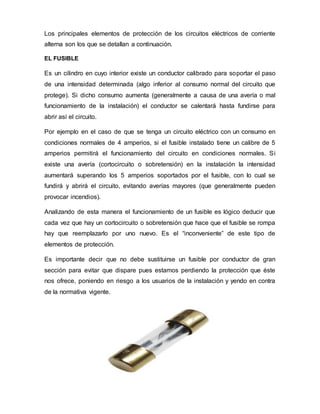 Los principales elementos de protección de los circuitos eléctricos de corriente
alterna son los que se detallan a continuación.
EL FUSIBLE
Es un cilindro en cuyo interior existe un conductor calibrado para soportar el paso
de una intensidad determinada (algo inferior al consumo normal del circuito que
protege). Si dicho consumo aumenta (generalmente a causa de una avería o mal
funcionamiento de la instalación) el conductor se calentará hasta fundirse para
abrir así el circuito.
Por ejemplo en el caso de que se tenga un circuito eléctrico con un consumo en
condiciones normales de 4 amperios, si el fusible instalado tiene un calibre de 5
amperios permitirá el funcionamiento del circuito en condiciones normales. Si
existe una avería (cortocircuito o sobretensión) en la instalación la intensidad
aumentará superando los 5 amperios soportados por el fusible, con lo cual se
fundirá y abrirá el circuito, evitando averías mayores (que generalmente pueden
provocar incendios).
Analizando de esta manera el funcionamiento de un fusible es lógico deducir que
cada vez que hay un cortocircuito o sobretensión que hace que el fusible se rompa
hay que reemplazarlo por uno nuevo. Es el “inconveniente” de este tipo de
elementos de protección.
Es importante decir que no debe sustituirse un fusible por conductor de gran
sección para evitar que dispare pues estamos perdiendo la protección que éste
nos ofrece, poniendo en riesgo a los usuarios de la instalación y yendo en contra
de la normativa vigente.
 