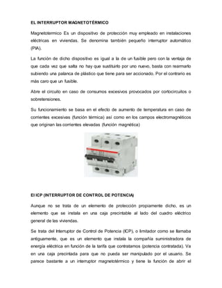 EL INTERRUPTOR MAGNETOTÉRMICO
Magnetotermico Es un dispositivo de protección muy empleado en instalaciones
eléctricas en viviendas. Se denomina también pequeño interruptor automático
(PIA).
La función de dicho dispositivo es igual a la de un fusible pero con la ventaja de
que cada vez que salta no hay que sustituirlo por uno nuevo, basta con rearmarlo
subiendo una palanca de plástico que tiene para ser accionado. Por el contrario es
más caro que un fusible.
Abre el circuito en caso de consumos excesivos provocados por cortocircuitos o
sobretensiones.
Su funcionamiento se basa en el efecto de aumento de temperatura en caso de
corrientes excesivas (función térmica) así como en los campos electromagnéticos
que originan las corrientes elevadas (función magnética)
El ICP (INTERRUPTOR DE CONTROL DE POTENCIA)
Aunque no se trata de un elemento de protección propiamente dicho, es un
elemento que se instala en una caja precintable al lado del cuadro eléctrico
general de las viviendas.
Se trata del Interruptor de Control de Potencia (ICP), o limitador como se llamaba
antiguamente, que es un elemento que instala la compañía suministradora de
energía eléctrica en función de la tarifa que contratamos (potencia contratada). Va
en una caja precintada para que no pueda ser manipulado por el usuario. Se
parece bastante a un interruptor magnetotérmico y tiene la función de abrir el
 