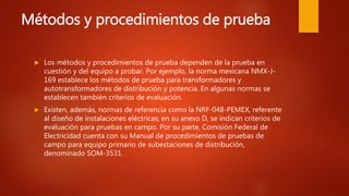 Métodos y procedimientos de prueba
 Los métodos y procedimientos de prueba dependen de la prueba en
cuestión y del equipo a probar. Por ejemplo, la norma mexicana NMX-J-
169 establece los métodos de prueba para transformadores y
autotransformadores de distribución y potencia. En algunas normas se
establecen también criterios de evaluación.
 Existen, además, normas de referencia como la NRF-048-PEMEX, referente
al diseño de instalaciones eléctricas; en su anexo D, se indican criterios de
evaluación para pruebas en campo. Por su parte, Comisión Federal de
Electricidad cuenta con su Manual de procedimientos de pruebas de
campo para equipo primario de subestaciones de distribución,
denominado SOM-3531.
 