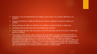  Respecto a los procedimientos de trabajo, sobre todo con circuitos eléctricos con
tensión:
 Enganche primero el cable de referencia o tierra, y después conecte el cable con
tensión
 Retire primero el cable con tensión y por último el cable de tierra o referencia
 Verifique el funcionamiento del instrumento de medición
 Utilice la regla de usar sólo una mano, con el fin de evitar cerrar el circuito a través del
pecho y corazón
 Para mayor información sobre aspectos de seguridad consultar la NOM-029-STPS, la
cual establece las condiciones de seguridad para las actividades de mantenimiento en
las instalaciones eléctricas en los centros de trabajo, a fin de evitar accidentes al
personal responsable de llevar a cabo dichas actividades y a personas ajenas a ellas que
se pudieran encontrar en riesgo. La norma mencionada aplica a todas las instalaciones
eléctricas permanentes y provisionales, y a todas aquellas actividades de mantenimiento
que se desarrollan en las líneas eléctricas aéreas y subterráneas.
 