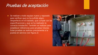 Pruebas de aceptación
 Se realizan a todo equipo nuevo y reparado
para verificar que no ha sufrido algún
desperfecto en el traslado, que cumple con las
especificaciones y que se ha realizado la
correcta instalación. También se realizan para
establecer referencias para pruebas futuras.
Estas pruebas se realizan previamente a la
puesta en servicio (ver figura 2)
 
