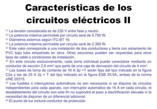 Características de los circuitos eléctricos II (1)  La tensión considerada es de 230 V entre fase y neutro. (2)  La potencia máxima permisible por circuito será de 5.750 W. (3)  Diámetros externos según ITC-BT 19. (4)  La potencia máxima permisible por circuito será de 2.300 W. (5)  Este valor corresponde a una instalación de dos conductores y tierra con aislamiento de PVC bajo tubo empotrado en obra. Otras secciones pueden ser requeridas para otros tipos de cable o condiciones de instalación. (6)  En este circuito exclusivamente, cada toma individual puede conectarse mediante un conductor de sección 2,5 mm 2  que parta de una caja de derivación del circuito de 4 mm 2 . (7)  Las bases de toma de corriente de 16 A 2p +T serán fijas del tipo indicado en la figura C2a y las de 25 A 2p + T del tipo indicado en la figura ESB 25-5A, ambas de la norma UNE 20315. (8)  Los fusibles o interruptores automáticos no son necesarios si se dispone de circuitos independientes para cada aparato, con interruptor automático de 16 A en cada circuito, el desdoblamiento del circuito con este fin no supondrá el paso a electrificación elevada ni la necesidad de disponer de un diferencial adicional. (9)  El punto de luz incluirá conductor de protección. 