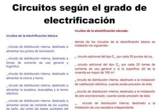 Circuitos según el grado de electrificación Circuitos de la electrificación básica:   C 1  circuito de distribución interna, destinado a alimentar los puntos de iluminación. C 2  circuito de distribución interna, destinado a tomas de corriente de uso general y frigorífico. C 3  circuito de distribución interna, destinado a alimentar la cocina y horno. C 4  circuito de distribución interna, destinado a alimentar la lavadora, lavavajillas y el termo eléctrico. C 5  circuito de distribución interna, destinado a alimentar tomas de corriente de los cuartos de baño, así como las bases auxiliares del cuarto de cocina. Circuitos de la electrificación elevada:   Además de los circuitos de la electrificación básica se instalarán los siguientes:   C 6   circuito adicional del tipo C 1 , por cada 30 puntos de luz. C 7   circuito adicional del tipo C 2 , por cada 20 tomas de corriente de uso general o si la superficie útil de la vivienda es mayor de 160 m 2 . C 8  circuito de distribución interna, destinado a la instalación de calefacción eléctrica, cuando existe previsión de ésta. C 9  circuito de distribución interna, destinado a la instalación de aire acondicionado, cuando existe previsión de éste. C 10   circuito de distribución interna, destinado a la instalación de una secadora independiente. C 11   circuito de distribución interna, destinado a la alimentación del sistema de automatización, gestión técnica de la energía y de seguridad, cuando exista previsión de ésta. C 12   circuitos adicionales de cualquiera de los tipos C 3  o C 4 , cuando se prevean, o circuito adicional del tipo C 5 , cuando su número de tomas de corriente exceda de 6. 