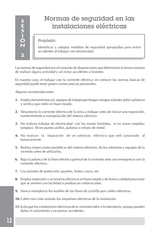 12
Normas de seguridad en las
instalaciones eléctricas
Propósito:
Identificar y adoptar medidas de seguridad apropiadas para evitar
accidentes al trabajar con electricidad.
S
E
S
I
Ó
N
2
Las normas de seguridad son el conjunto de disposiciones que determinan la forma correcta
de realizar alguna actividad y así evitar accidentes o lesiones.
En nuestro caso, el trabajar con la corriente eléctrica sin conocer las normas básicas de
seguridad puede tener graves consecuencias personales.
Algunas recomendaciones:
1. Emplea herramientas y/o equipos de trabajo que tengan mangos aislantes (jebe o plástico)
y verifica que estén en buen estado.
2. Desconecta la corriente eléctrica de la zona a trabajar antes de iniciar una reparación,
mantenimiento o manipulación del sistema eléctrico.
3. No realices trabajos de electricidad con las manos húmedas, ni en zonas mojadas;
tampoco lleves puesto anillos, pulseras o relojes de metal.
4. No realices la reparación de un artefacto eléctrico que esté conectado al
tomacorriente.
5. Realiza inspecciones periódicas del sistema eléctrico, de los artefactos y equipos de la
vivienda antes de utilizarlos.
6. Baja la palanca de la llave eléctrica general de la vivienda ante una emergencia con la
corriente eléctrica.
7. Usa prendas de protección: guantes, lentes, casco, etc.
8. Emplea materiales y accesorios eléctricos en buen estado y de buena calidad para evitar
que se averíen con facilidad o produzcan cortocircuitos.
9. Nunca reemplaces los fusibles de las llaves de cuchilla por cables eléctricos.
10. Cubre con cinta aislante los empalmes eléctricos de la instalación.
11. Evita que los conductores eléctricos de tu vivienda estén a la intemperie, porque pueden
dañar el asilamiento y ocasionar accidentes.
 