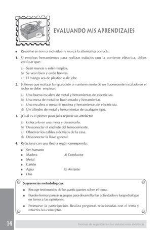 14
evaluando mis aprendizajes
■ Resuelve en forma individual y marca la alternativa correcta:
1. Si empleas herramientas para realizar trabajos con la corriente eléctrica, debes
verificar que:
a) Sean nuevas y estén limpias.
b) Se vean bien y estén bonitas.
c) El mango sea de plástico o de jebe.
2. Si tienes que realizar la reparación o mantenimiento de un fluorescente instalado en el
techo se debe emplear:
a) Una buena escalera de metal y herramientas de electricista.
b) Una mesa de metal en buen estado y herramientas.
c) Una escalera o mesa de madera y herramientas de electricista.
d) Un cilindro de metal y herramientas de cualquier tipo.
3. ¿Cuál es el primer paso para reparar un artefacto?
a) Colocarlo en una mesa y desarmarlo.
b) Desconectar el enchufe del tomacorriente.
c) Observar los cables eléctricos de la casa.
d) Desconectar la llave general.
4. Relaciona con una flecha según corresponda:
■ Ser humano
■ Madera a) Conductor
■ Metal
■ Cartón
■ Agua b) Aislante
■ Oro
Sugerencias metodológicas:
■ Recoge testimonios de los participantes sobre el tema.
■ Puedes formar parejas o grupos para desarrollar las actividades y luego dialogar
en torno a las opiniones.
■ Promueve la participación. Realiza preguntas relacionadas con el tema y
refuerza los conceptos.
Normas de seguridad en las instalaciones eléctricas
 