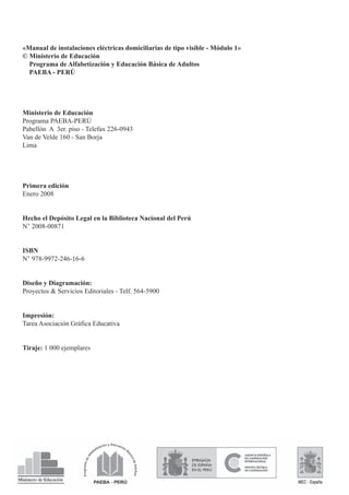 «Manual de instalaciones eléctricas domiciliarias de tipo visible - Módulo 1»
© Ministerio de Educación
Programa de Alfabetización y Educación Básica de Adultos
PAEBA - PERÚ
Ministerio de Educación
Programa PAEBA-PERÚ
Pabellón A 3er. piso - Telefax 226-0943
Van de Velde 160 - San Borja
Lima
Primera edición
Enero 2008
Hecho el Depósito Legal en la Biblioteca Nacional del Perú
N° 2008-00871
ISBN
N° 978-9972-246-16-6
Diseño y Diagramación:
Proyectos & Servicios Editoriales - Telf. 564-5900
Impresión:
Tarea Asociación Gráfica Educativa
Tiraje: 1 000 ejemplares
 