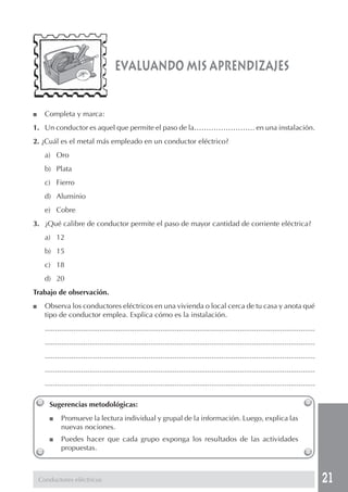 21
evaluando mis aprendizajes
■ Completa y marca:
1. Un conductor es aquel que permite el paso de la……………………. en una instalación.
2. ¿Cuál es el metal más empleado en un conductor eléctrico?
a) Oro
b) Plata
c) Fierro
d) Aluminio
e) Cobre
3. ¿Qué calibre de conductor permite el paso de mayor cantidad de corriente eléctrica?
a) 12
b) 15
c) 18
d) 20
Trabajo de observación.
■ Observa los conductores eléctricos en una vivienda o local cerca de tu casa y anota qué
tipo de conductor emplea. Explica cómo es la instalación.
.....................................................................................................................................
.....................................................................................................................................
.....................................................................................................................................
.....................................................................................................................................
.....................................................................................................................................
Sugerencias metodológicas:
■ Promueve la lectura individual y grupal de la información. Luego, explica las
nuevas nociones.
■ Puedes hacer que cada grupo exponga los resultados de las actividades
propuestas.
Conductores eléctricos
 