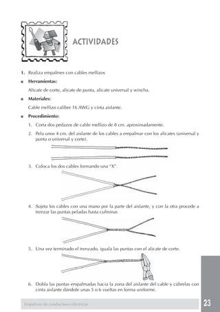 23
actividades
Empalmes de conductores eléctricos
1. Realiza empalmes con cables mellizos
■ Herramientas:
Alicate de corte, alicate de punta, alicate universal y wincha.
■ Materiales:
Cable mellizo calibre 16 AWG y cinta aislante.
■ Procedimiento:
1. Corta dos pedazos de cable mellizo de 8 cm. aproximadamente.
2. Pela unos 4 cm. del aislante de los cables a empalmar con los alicates (universal y
punta o universal y corte).
3. Coloca los dos cables formando una “X”.
4. Sujeta los cables con una mano por la parte del aislante, y con la otra procede a
trenzar las puntas peladas hasta culminar.
5. Una vez terminado el trenzado, iguala las puntas con el alicate de corte.
6. Dobla las puntas empalmadas hacia la zona del aislante del cable y cúbrelas con
cinta aislante dándole unas 5 o 6 vueltas en forma uniforme.
 