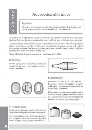 30
Accesorios eléctricos
Propósito:
Identificar y reconocer las principales características de los accesorios
que se emplean en una instalación eléctrica de tipo visible.
S
E
S
I
Ó
N
7
Los accesorios eléctricos son aquellos materiales que permiten realizar una instalación
eléctrica. Tenemos dos tipos: para instalaciones visibles y para instalaciones empotradas.
Los accesorios de instalaciones visibles se caracterizan por ser colocados en las paredes y
techos con tarugos y tornillos, y sobresalen notoriamente de la zona donde se les ubica;
mientras que los accesorios para empotrados son planos y se colocan en cajas rectangulares
u octagonales especiales dentro de la pared.
En este Módulo trabajaremos con los accesorios de tipo visible.
a) Enchufe
Permite conectarse a los tomacorrientes. Se
caracteriza por tener dos clavijas, puede ser
plano o redondo.
b) Interruptor
El material del que están fabricados es la
baquelita. Existen interruptores simples,
dobles y de conmutación de tipo visible (de
superficie) o empotrado.
El interruptor permite controlar el paso de la
corriente eléctrica, posee un sistema interno
que abre o cierra mecánicamente el circuito
para que se interrumpa o se restablezca.
c) Portalámparas
Comúnmente llamados soquets. Permiten la
colocación de lámparas incandescentes (focos).
Se recomienda el empleo de portalámparas de
loza porque soportan temperaturas muy altas
producidas por los focos al estar encendidos.
 