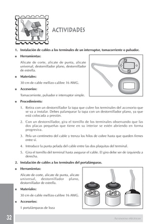 32
actividades
1. Instalación de cables a los terminales de un interruptor, tomacorriente o pulsador.
■ Herramientas:
Alicate de corte, alicate de punta, alicate
universal, destornillador plano, destornillador
de estrella.
■ Materiales:
30 cm de cable mellizo calibre 16 AWG.
■ Accesorios:
Tomacorriente, pulsador e interruptor simple.
■ Procedimiento:
1. Retira con un destornillador la tapa que cubre los terminales del accesorio que
se va a instalar. Debes palanquear la tapa con un destornillador plano, ya que
está colocada a presión.
2. Con un destornillador, gira el tornillo de los terminales observando que las
dos placas pequeñas que tiene en su interior se estén abriendo en forma
progresiva.
3. Pela un centímetro del cable y trenza los hilos de cobre hasta que queden firmes
entre sí.
4. Introduce la punta pelada del cable entre las dos plaquitas del terminal.
5. Gira el tornillo del terminal hasta asegurar el cable. El giro debe ser de izquierda a
derecha.
2. Instalación de cables a los terminales del portalámparas.
■ Herramientas:
Alicate de corte, alicate de punta, alicate
universal, destornillador plano,
destornillador de estrella.
■ Materiales:
30 cm de cable mellizo calibre 16 AWG.
■ Accesorios:
1 portalámparas de loza
Accesorios eléctricos
 